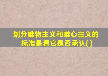 划分唯物主义和唯心主义的标准是看它是否承认( )